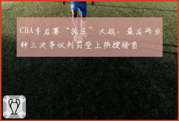 CBA季后赛“抢五”大战,最后两分钟三次争议判罚登上热搜榜首
