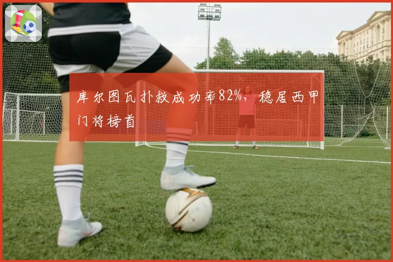 库尔图瓦扑救成功率82%，稳居西甲门将榜首