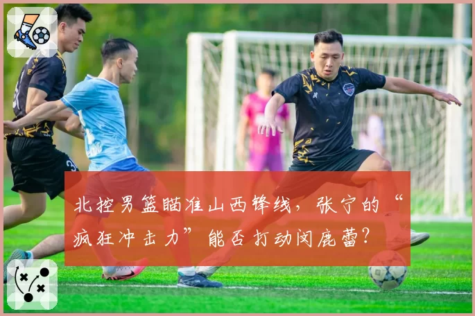 北控男篮瞄准山西锋线,张宁的“疯狂冲击力”能否打动闵鹿蕾?