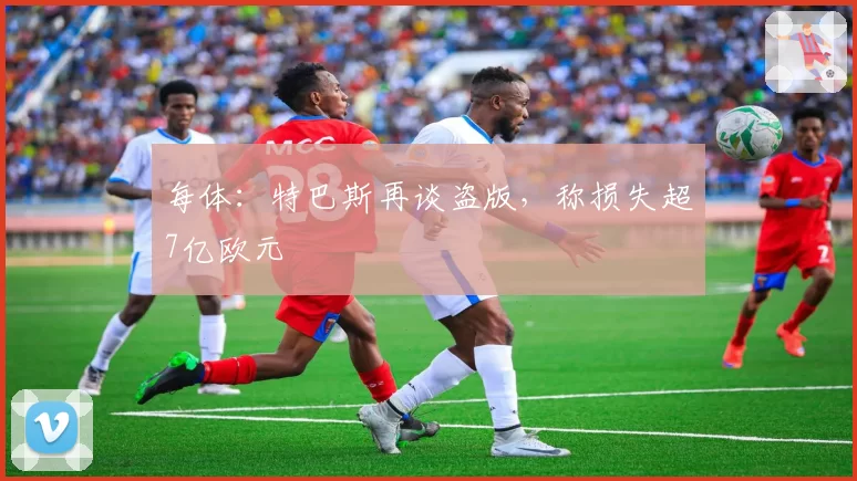 每体:特巴斯再谈盗版,称损失超7亿欧元
