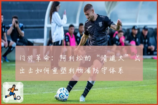 门将革命：阿利松的“清道夫”式出击如何重塑利物浦防守体系