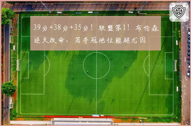 39分+38分+35分！联盟第1！布伦森逆天改命，若夺冠地位能超尤因