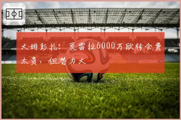 大姆彭扎:莫雷拉6000万欧转会费太贵,但潜力大