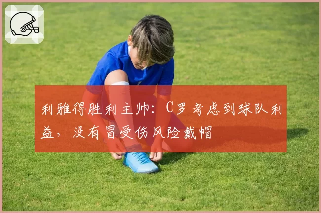 利雅得胜利主帅:C罗考虑到球队利益,没有冒受伤风险戴帽