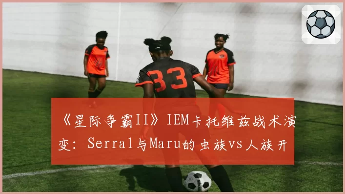 《星际争霸II》IEM卡托维兹战术演变:Serral与Maru的虫族vs人族开局胜率数据对比