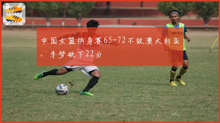 中国女篮热身赛65-72不敌澳大利亚,李梦砍下22分