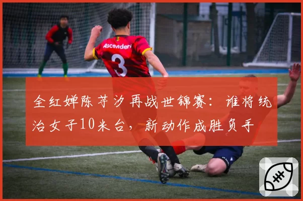 全红婵陈芋汐再战世锦赛：谁将统治女子10米台，新动作成胜负手