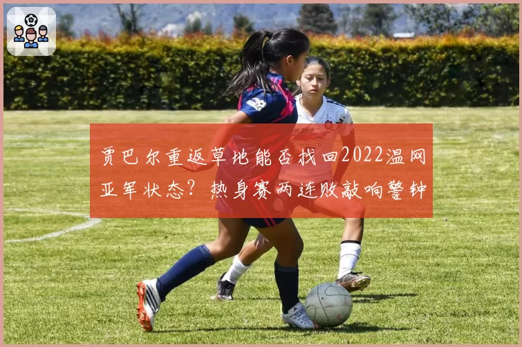 贾巴尔重返草地能否找回2022温网亚军状态？热身赛两连败敲响警钟
