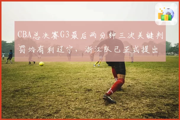 CBA总决赛G3最后两分钟三次关键判罚均有利辽宁,浙江队已正式提出申诉