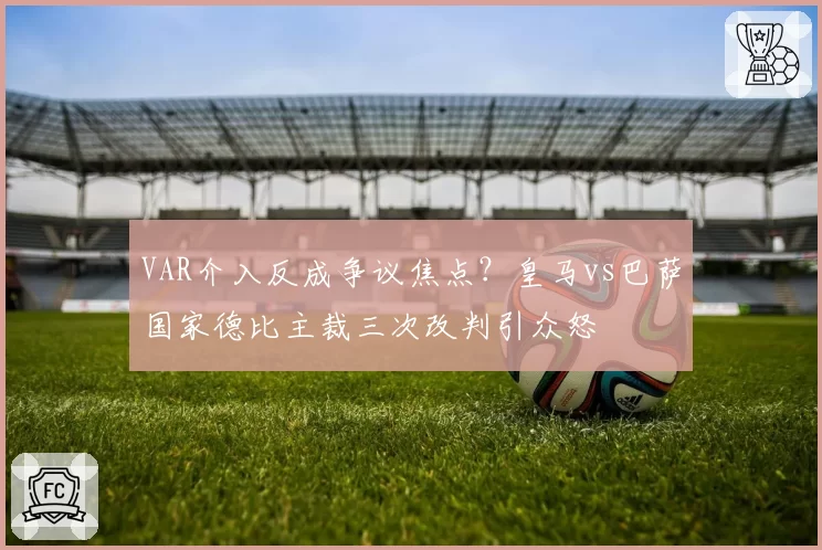 VAR介入反成争议焦点?皇马vs巴萨国家德比主裁三次改判引众怒