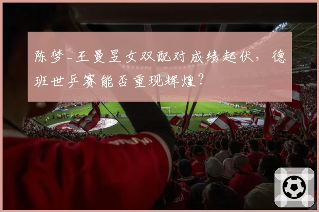 陈梦_王曼昱女双配对成绩起伏，德班世乒赛能否重现辉煌？